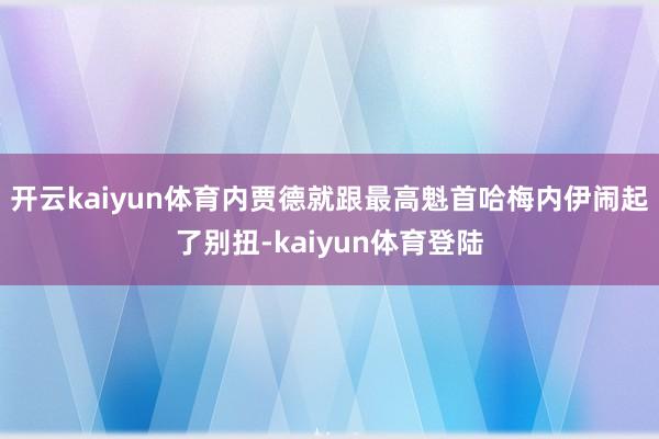开云kaiyun体育内贾德就跟最高魁首哈梅内伊闹起了别扭-kaiyun体育登陆