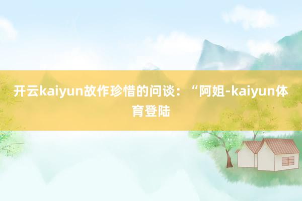 开云kaiyun故作珍惜的问谈：“阿姐-kaiyun体育登陆