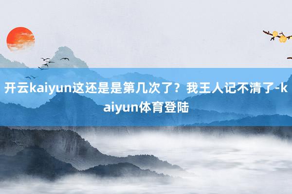 开云kaiyun这还是是第几次了？我王人记不清了-kaiyun体育登陆