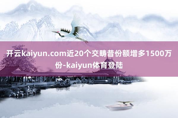 开云kaiyun.com近20个交畴昔份额增多1500万份-kaiyun体育登陆