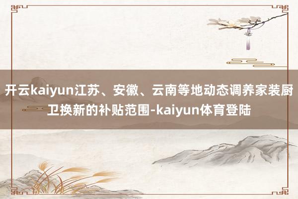 开云kaiyun江苏、安徽、云南等地动态调养家装厨卫换新的补贴范围-kaiyun体育登陆