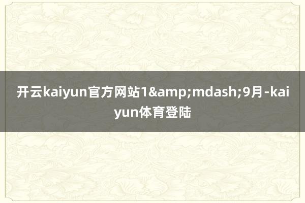 开云kaiyun官方网站1&mdash;9月-kaiyun体育登陆
