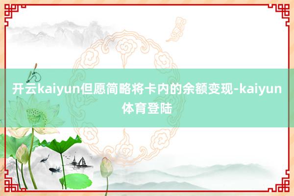 开云kaiyun但愿简略将卡内的余额变现-kaiyun体育登陆