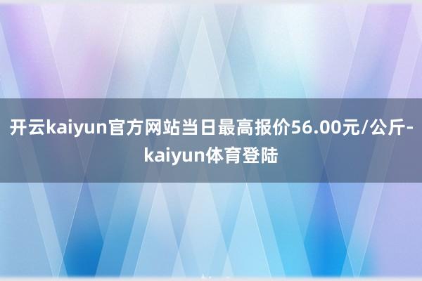 开云kaiyun官方网站当日最高报价56.00元/公斤-kaiyun体育登陆