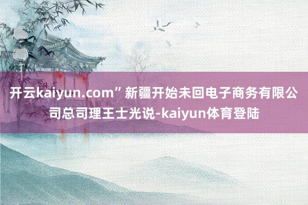 开云kaiyun.com”新疆开始未回电子商务有限公司总司理王士光说-kaiyun体育登陆