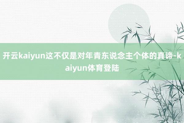 开云kaiyun这不仅是对年青东说念主个体的真谛-kaiyun体育登陆