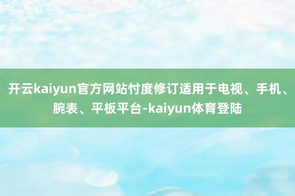 开云kaiyun官方网站忖度修订适用于电视、手机、腕表、平板平台-kaiyun体育登陆