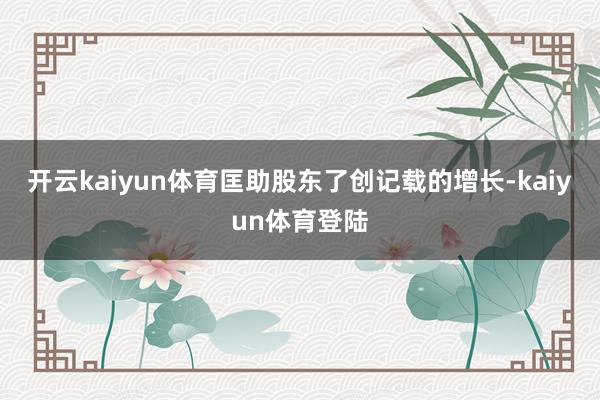 开云kaiyun体育匡助股东了创记载的增长-kaiyun体育登陆