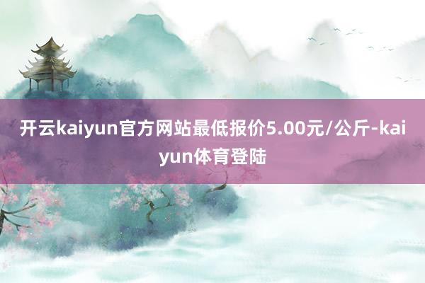 开云kaiyun官方网站最低报价5.00元/公斤-kaiyun体育登陆