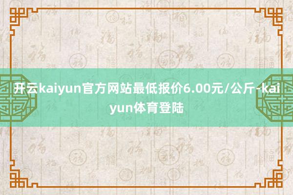 开云kaiyun官方网站最低报价6.00元/公斤-kaiyun体育登陆