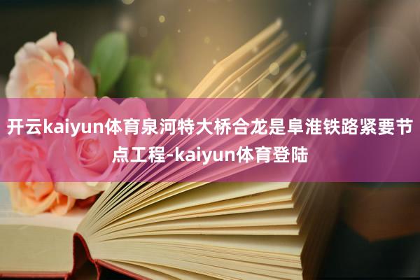 开云kaiyun体育泉河特大桥合龙是阜淮铁路紧要节点工程-kaiyun体育登陆