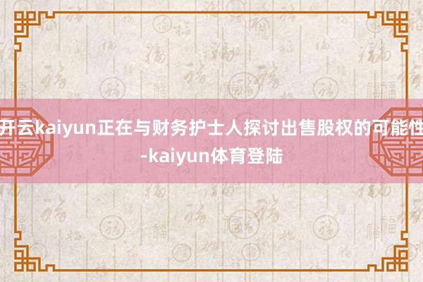 开云kaiyun正在与财务护士人探讨出售股权的可能性-kaiyun体育登陆