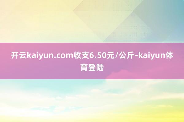开云kaiyun.com收支6.50元/公斤-kaiyun体育登陆