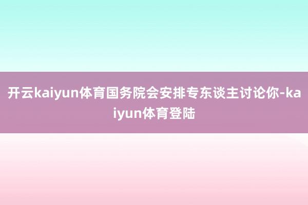 开云kaiyun体育国务院会安排专东谈主讨论你-kaiyun体育登陆