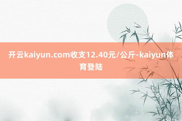 开云kaiyun.com收支12.40元/公斤-kaiyun体育登陆