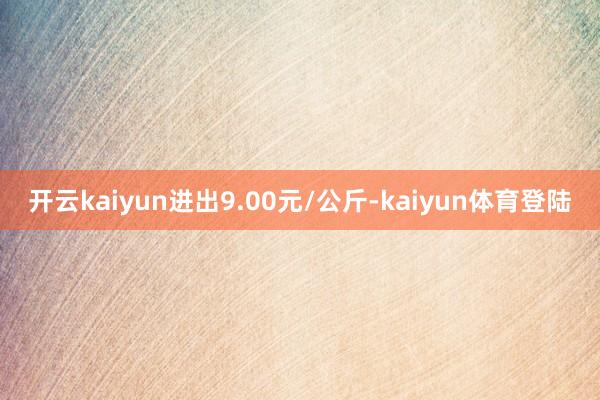 开云kaiyun进出9.00元/公斤-kaiyun体育登陆