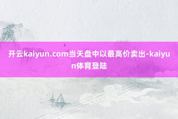 开云kaiyun.com当天盘中以最高价卖出-kaiyun体育登陆