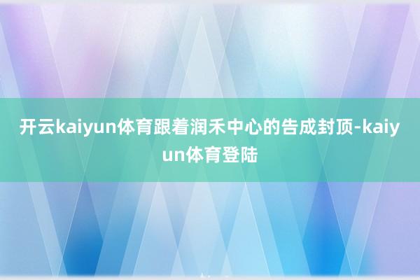开云kaiyun体育跟着润禾中心的告成封顶-kaiyun体育登陆