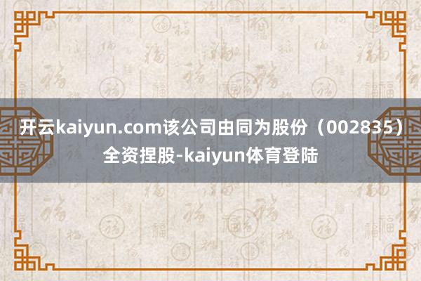 开云kaiyun.com该公司由同为股份（002835）全资捏股-kaiyun体育登陆