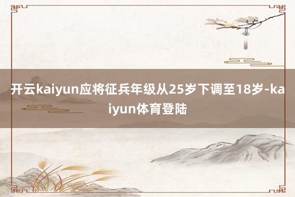 开云kaiyun应将征兵年级从25岁下调至18岁-kaiyun体育登陆
