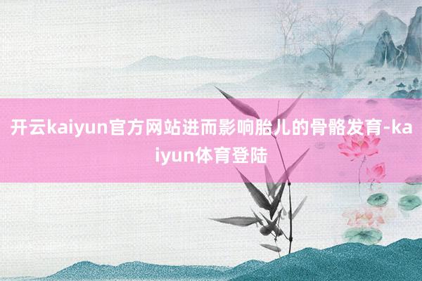 开云kaiyun官方网站进而影响胎儿的骨骼发育-kaiyun体育登陆