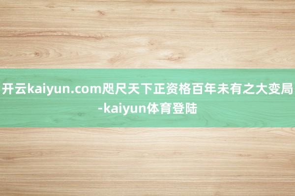 开云kaiyun.com咫尺天下正资格百年未有之大变局-kaiyun体育登陆