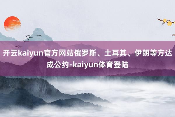 开云kaiyun官方网站俄罗斯、土耳其、伊朗等方达成公约-kaiyun体育登陆