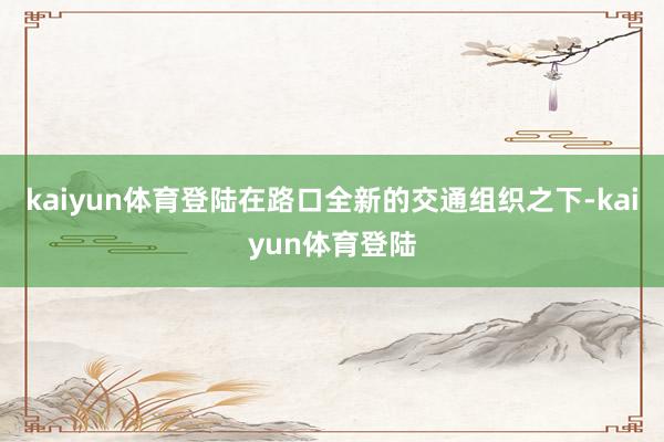 kaiyun体育登陆在路口全新的交通组织之下-kaiyun体育登陆