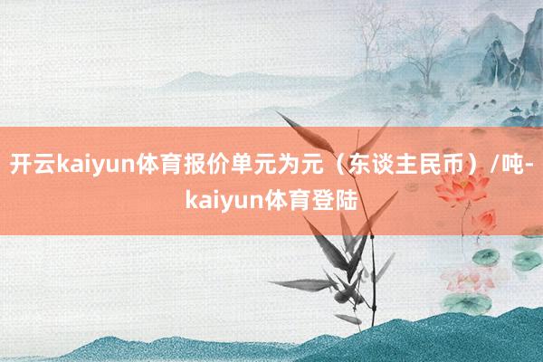 开云kaiyun体育报价单元为元（东谈主民币）/吨-kaiyun体育登陆