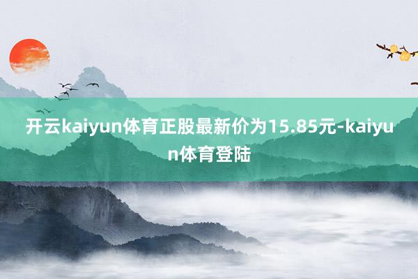 开云kaiyun体育正股最新价为15.85元-kaiyun体育登陆