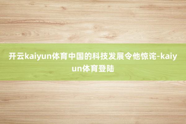 开云kaiyun体育中国的科技发展令他惊诧-kaiyun体育登陆
