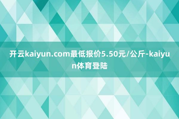 开云kaiyun.com最低报价5.50元/公斤-kaiyun体育登陆