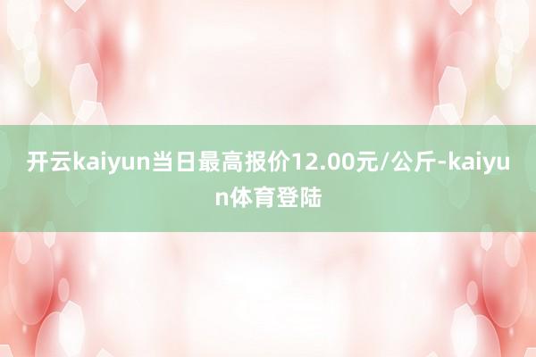 开云kaiyun当日最高报价12.00元/公斤-kaiyun体育登陆
