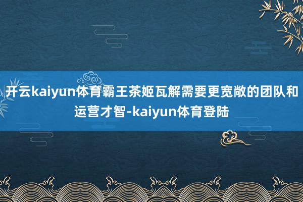 开云kaiyun体育霸王茶姬瓦解需要更宽敞的团队和运营才智-kaiyun体育登陆