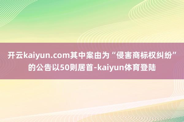 开云kaiyun.com其中案由为“侵害商标权纠纷”的公告以50则居首-kaiyun体育登陆