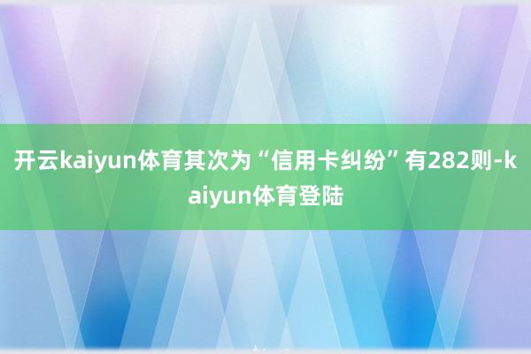 开云kaiyun体育其次为“信用卡纠纷”有282则-kaiyun体育登陆