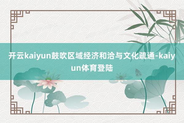 开云kaiyun鼓吹区域经济和洽与文化疏通-kaiyun体育登陆