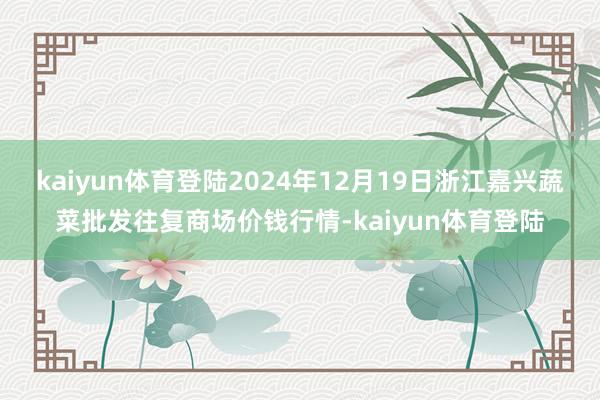 kaiyun体育登陆2024年12月19日浙江嘉兴蔬菜批发往复商场价钱行情-kaiyun体育登陆
