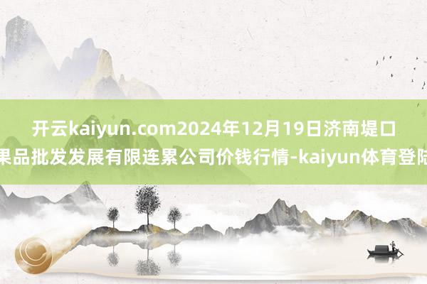 开云kaiyun.com2024年12月19日济南堤口果品批发发展有限连累公司价钱行情-kaiyun体育登陆