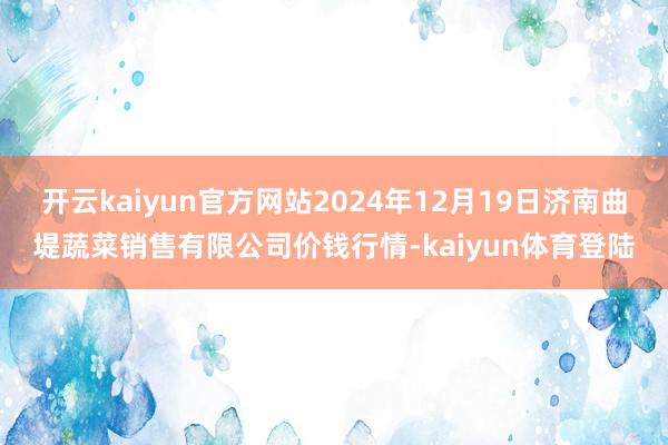 开云kaiyun官方网站2024年12月19日济南曲堤蔬菜销售有限公司价钱行情-kaiyun体育登陆