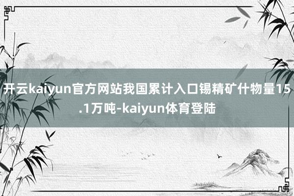 开云kaiyun官方网站我国累计入口锡精矿什物量15.1万吨-kaiyun体育登陆