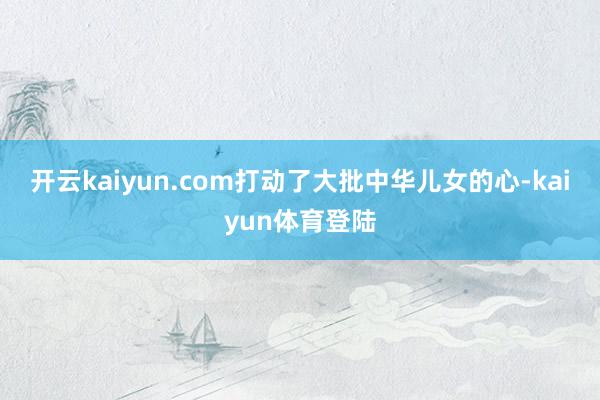 开云kaiyun.com打动了大批中华儿女的心-kaiyun体育登陆