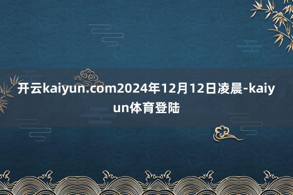 开云kaiyun.com2024年12月12日凌晨-kaiyun体育登陆