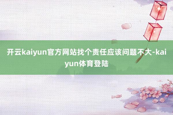 开云kaiyun官方网站找个责任应该问题不大-kaiyun体育登陆