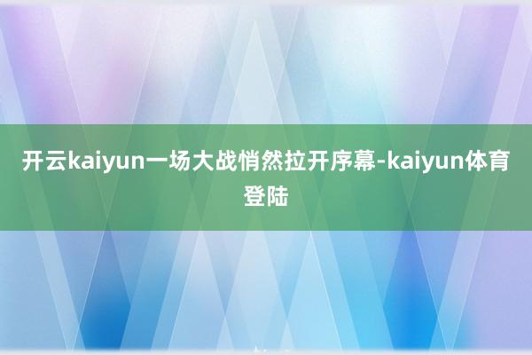 开云kaiyun一场大战悄然拉开序幕-kaiyun体育登陆