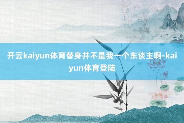 开云kaiyun体育替身并不是我一个东谈主啊-kaiyun体育登陆