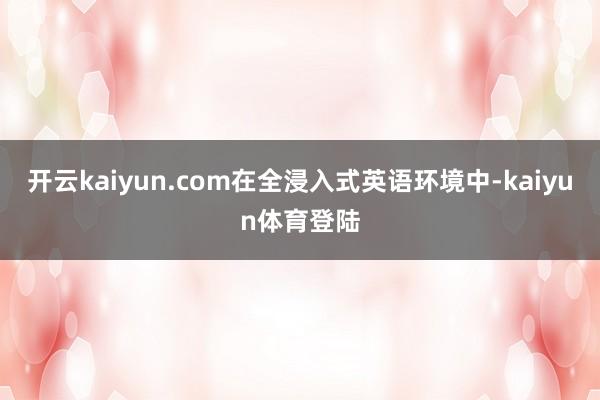 开云kaiyun.com在全浸入式英语环境中-kaiyun体育登陆