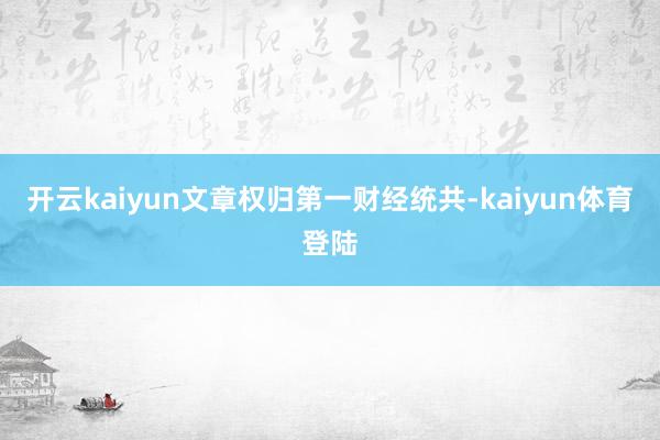 开云kaiyun文章权归第一财经统共-kaiyun体育登陆