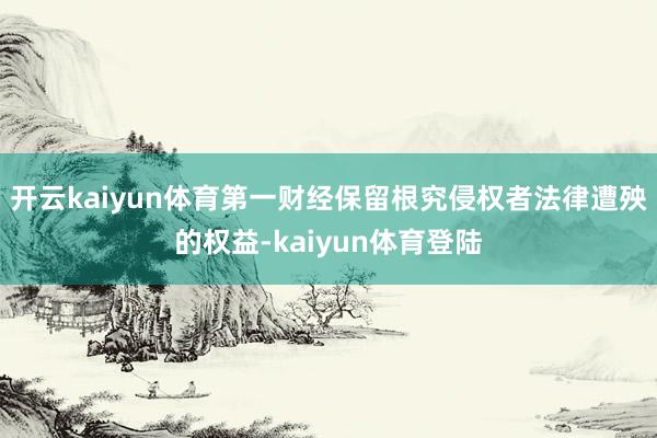 开云kaiyun体育第一财经保留根究侵权者法律遭殃的权益-kaiyun体育登陆