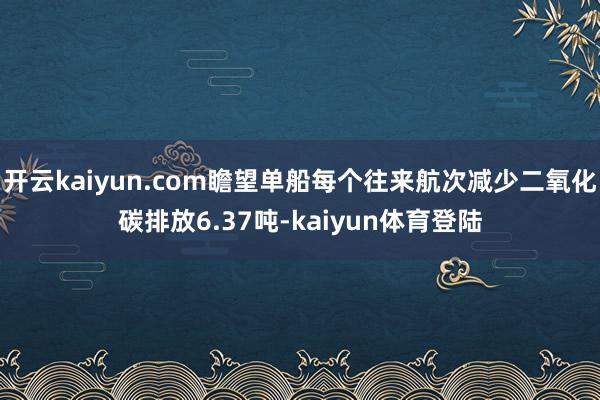 开云kaiyun.com瞻望单船每个往来航次减少二氧化碳排放6.37吨-kaiyun体育登陆